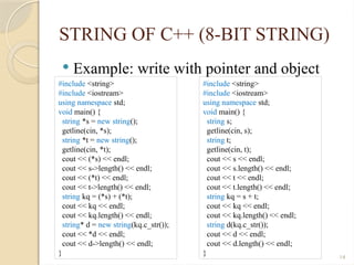 14
STRING OF C++ (8-BIT STRING)
 Example: write with pointer and object
#include <string>
#include <iostream>
using namespace std;
void main() {
string *s = new string();
getline(cin, *s);
string *t = new string();
getline(cin, *t);
cout << (*s) << endl;
cout << s->length() << endl;
cout << (*t) << endl;
cout << t->length() << endl;
string kq = (*s) + (*t);
cout << kq << endl;
cout << kq.length() << endl;
string* d = new string(kq.c_str());
cout << *d << endl;
cout << d->length() << endl;
}
#include <string>
#include <iostream>
using namespace std;
void main() {
string s;
getline(cin, s);
string t;
getline(cin, t);
cout << s << endl;
cout << s.length() << endl;
cout << t << endl;
cout << t.length() << endl;
string kq = s + t;
cout << kq << endl;
cout << kq.length() << endl;
string d(kq.c_str());
cout << d << endl;
cout << d.length() << endl;
}
 