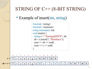 16
STRING OF C++ (8-BIT STRING)
 Example of insert(int, string)
#include <string>
#include <iostream>
using namespace std;
void main() {
string s = “TruongxKHTN”, sb;
sb = s.insert(7, “Daixhocx”);
cout << sb << endl;
cout << s << endl;
}
T r u o n g x K H T N 0
s =
0 1 2 3 4 5 6 7 8 9 10 11
T r u o n g x D a i x h
sb = s = o c x K H T N 0
 