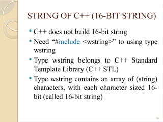 26
STRING OF C++ (16-BIT STRING)
 C++ does not build 16-bit string
 Need “#include <wstring>” to using type
wstring
 Type wstring belongs to C++ Standard
Template Library (C++ STL)
 Type wstring contains an array of (string)
characters, with each character sized 16-
bit (called 16-bit string)
 