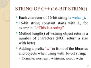 27
STRING OF C++ (16-BIT STRING)
 Each character of 16-bit string is wchar_t.
 16-bit string constant starts with L, for
example: L“This is a string”
 Method length() of wstring object returns a
number of characters (NOT return a size
with byte)
 Adding a prefix ‘w’ in front of the libraries
and objects when using with 16-bit string:
◦ Example: wostream, wistream, wcout, wcin
 