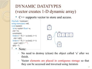 29
DYNAMIC DATATYPES
(vector creates 1-D dynamic array)
 C++ supports vector to store and access.
 Note:
◦ No need to destroy (clean) the object called ‘a’ after we
finish.
◦ Vector elements are placed in contiguous storage so that
they can be accessed and traversed using iterators
#include <iostream>
using namespace std;
void main(){
int n; vector<float> a;
cin>>n;
a.resize(n);
for(int i = 0; i < a.size(); i++)
cin>>a[i];
for(int i = 0; i < a.size(); i++)
cout<<a[i]<< “ ”;
a[0] = 5;
}
<100>
n
4
<200>
a
<50>
<50>
4
3
2
1
<???>
<50>
5
 