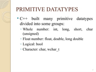 3
PRIMITIVE DATATYPES
 C++ built many primitive datatypes
divided into some groups:
◦ Whole number: int, long, short, char
(unsigned)
◦ Float number: float, double, long double
◦ Logical: bool
◦ Character: char, wchar_t
 