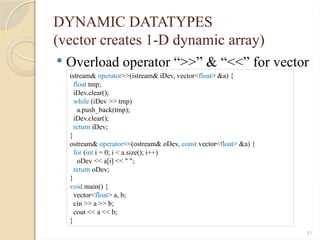 31
DYNAMIC DATATYPES
(vector creates 1-D dynamic array)
 Overload operator “>>” & “<<” for vector
istream& operator>>(istream& iDev, vector<float> &a) {
float tmp;
iDev.clear();
while (iDev >> tmp)
a.push_back(tmp);
iDev.clear();
return iDev;
}
ostream& operator<<(ostream& oDev, const vector<float> &a) {
for (int i = 0; i < a.size(); i++)
oDev << a[i] << " ";
return oDev;
}
void main() {
vector<float> a, b;
cin >> a >> b;
cout << a << b;
}
 