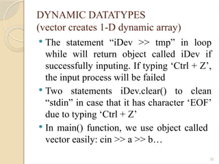 32
DYNAMIC DATATYPES
(vector creates 1-D dynamic array)
 The statement “iDev >> tmp” in loop
while will return object called iDev if
successfully inputing. If typing ‘Ctrl + Z’,
the input process will be failed
 Two statements iDev.clear() to clean
“stdin” in case that it has character ‘EOF’
due to typing ‘Ctrl + Z’
 In main() function, we use object called
vector easily: cin >> a >> b…
 