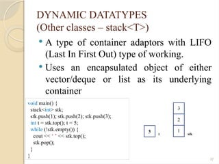 37
DYNAMIC DATATYPES
(Other classes – stack<T>)
 A type of container adaptors with LIFO
(Last In First Out) type of working.
 Uses an encapsulated object of either
vector/deque or list as its underlying
container
void main() {
stack<int> stk;
stk.push(1); stk.push(2); stk.push(3);
int t = stk.top(); t = 5;
while (!stk.empty()) {
cout << ‘ ’ << stk.top();
stk.pop();
}
}
stk
1
2
3
3 t
5
 