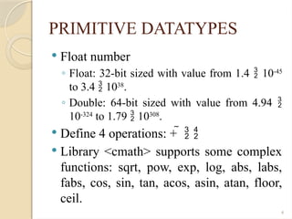 4
PRIMITIVE DATATYPES
 Float number
◦ Float: 32-bit sized with value from 1.4  10-45
to 3.4  1038
.
◦ Double: 64-bit sized with value from 4.94 
10-324
to 1.79  10308
.
 Define 4 operations: +   
 Library <cmath> supports some complex
functions: sqrt, pow, exp, log, abs, labs,
fabs, cos, sin, tan, acos, asin, atan, floor,
ceil.
 