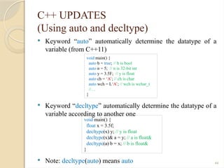 44
C++ UPDATES
(Using auto and decltype)
 Keyword “auto” automatically determine the datatype of a
variable (from C++11)
 Keyword “decltype” automatically determine the datatype of a
variable according to another one
 Note: decltype(auto) means auto
void main() {
auto b = true; // b is bool
auto n = 5; // n is 32-bit int
auto y = 3.5F; // y is float
auto ch = ‘A’; // ch is char
auto wch = L‘A’; // wch is wchar_t
//…
}
void main() {
float x = 3.5f;
decltype(x) y; // y is float
decltype(x)& a = y; // a is float&
decltype(a) b = x; // b is float&
}
 