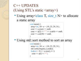 45
C++ UPDATES
(Using STL’s static <array>)
 Using array<class T, size_t N> to allocate
a static array
 Using std::sort method to sort an array
void main() {
array<int, 10> a = {19, 23, 29, 31};
cout << a.size() << endl;
cout << a[2] << “ ” << a.at(8) << endl;
cout << a.at(20) << endl;
}
void main() {
array<int, 10> a = {19, 23, 29, 31};
std::sort(a.begin(), a.end());
for(int i = 0; i < a.size(); i++)
cout << a[i] << “ ”;
}
 