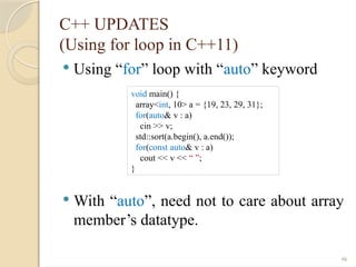 46
C++ UPDATES
(Using for loop in C++11)
 Using “for” loop with “auto” keyword
 With “auto”, need not to care about array
member’s datatype.
void main() {
array<int, 10> a = {19, 23, 29, 31};
for(auto& v : a)
cin >> v;
std::sort(a.begin(), a.end());
for(const auto& v : a)
cout << v << “ ”;
}
 