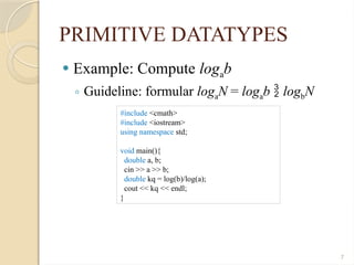 7
PRIMITIVE DATATYPES
 Example: Compute logab
◦ Guideline: formular logaN = logab  logbN
#include <cmath>
#include <iostream>
using namespace std;
void main(){
double a, b;
cin >> a >> b;
double kq = log(b)/log(a);
cout << kq << endl;
}
 