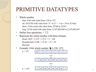 8
PRIMITIVE DATATYPES
 Whole number
◦ char: 8-bit with value from -128 to 127.
◦ int: 16/32-bit with value from -2n-1
to 2n-1
– 1 (n = 16 or 32 bits).
◦ short: 16-bit sized with value from -32768 to 32767.
◦ long: 32-bit sized with value from -2,147,483,648 to 2,147,483,647.
 Define four operations: +    
 Represent the whole number with three formats:
◦ Octal: 0225 = 2  82
+ 2  81
+ 5 = 149
◦ Hexadecimal: 0x3B = 3  161
+ 11 = 59
◦ Decimal
 Example: 8-bit whole number  [-128, 127]
◦ n = 127
◦ n = -127
0 1 1 1 1 1 1 1
1 0 0 0 0 0 0 0
invert
1 0 0 0 0 0 0 1
plus 1
 