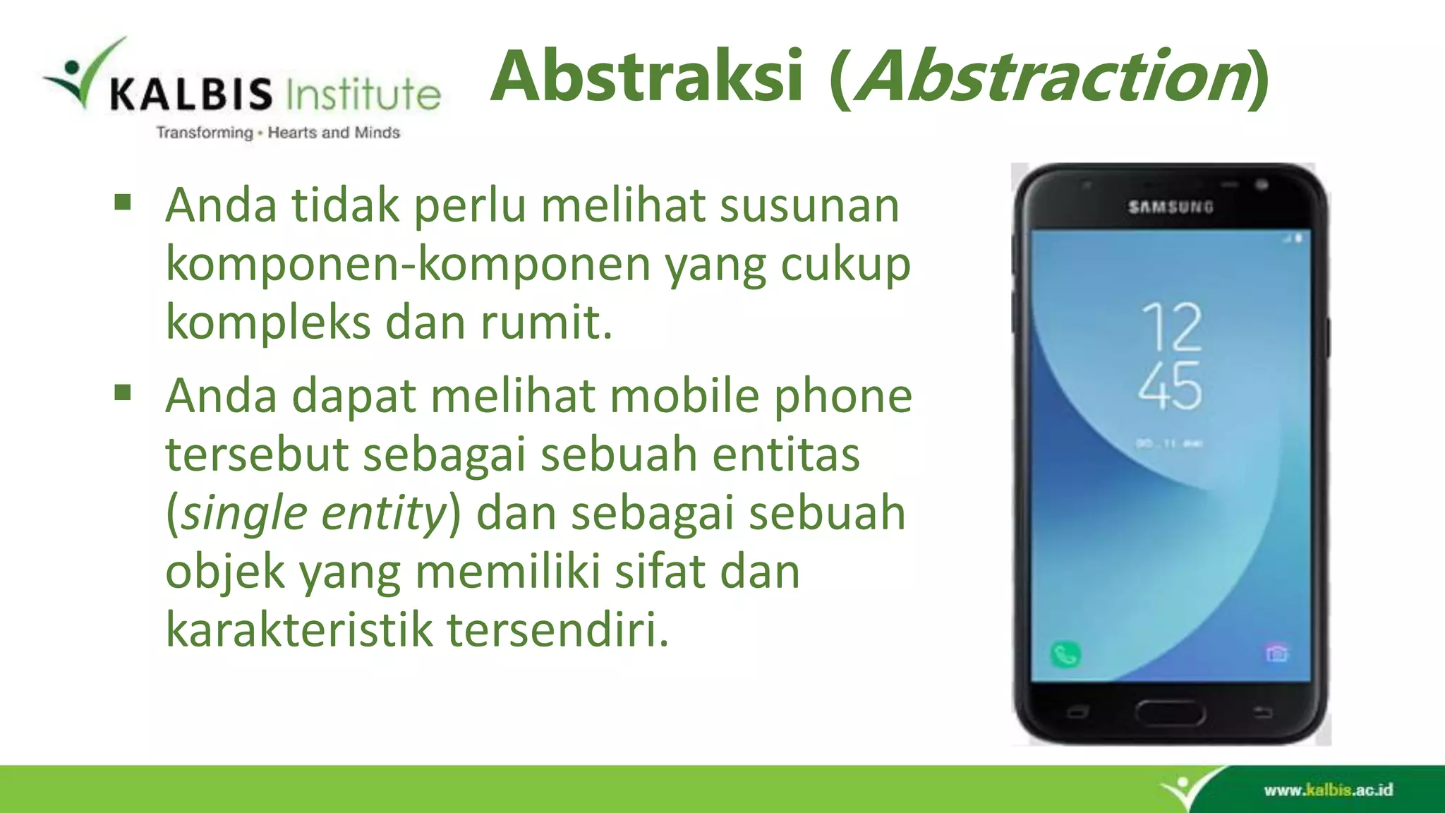 Abstraksi (Abstraction)  Anda tidak perlu melihat susunan komponen-komponen yang cukup kompleks dan rumit.  Anda dapat melihat mobile phone tersebut sebagai sebuah entitas (single entity) dan sebagai sebuah objek yang memiliki sifat dan karakteristik tersendiri. 