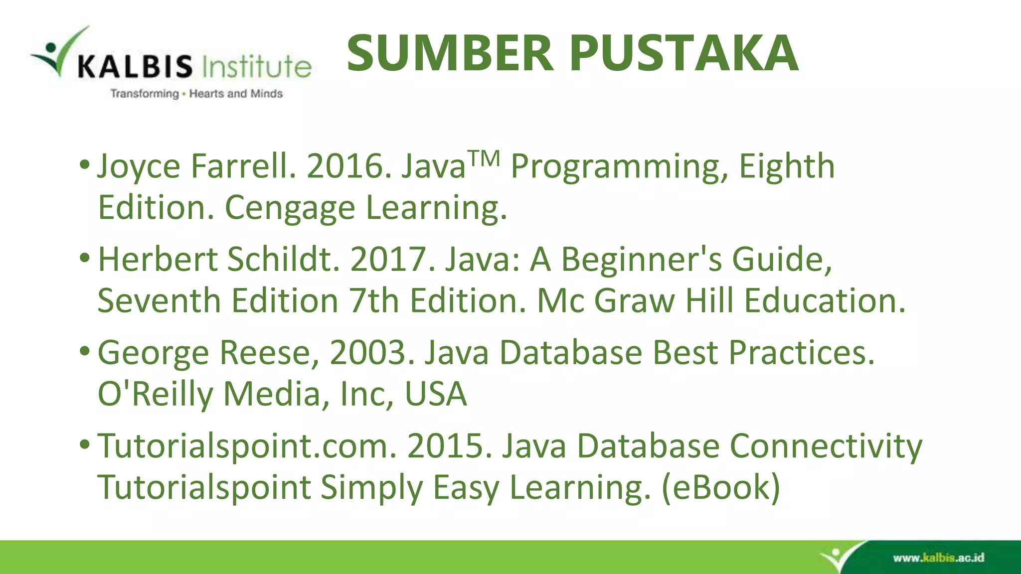 SUMBER PUSTAKA • Joyce Farrell. 2016. JavaTM Programming, Eighth Edition. Cengage Learning. • Herbert Schildt. 2017. Java: A Beginner's Guide, Seventh Edition 7th Edition. Mc Graw Hill Education. • George Reese, 2003. Java Database Best Practices. O'Reilly Media, Inc, USA • Tutorialspoint.com. 2015. Java Database Connectivity Tutorialspoint Simply Easy Learning. (eBook) 