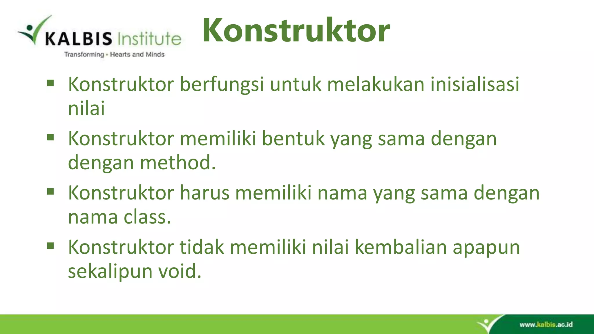 Konstruktor  Konstruktor berfungsi untuk melakukan inisialisasi nilai  Konstruktor memiliki bentuk yang sama dengan dengan method.  Konstruktor harus memiliki nama yang sama dengan nama class.  Konstruktor tidak memiliki nilai kembalian apapun sekalipun void. 