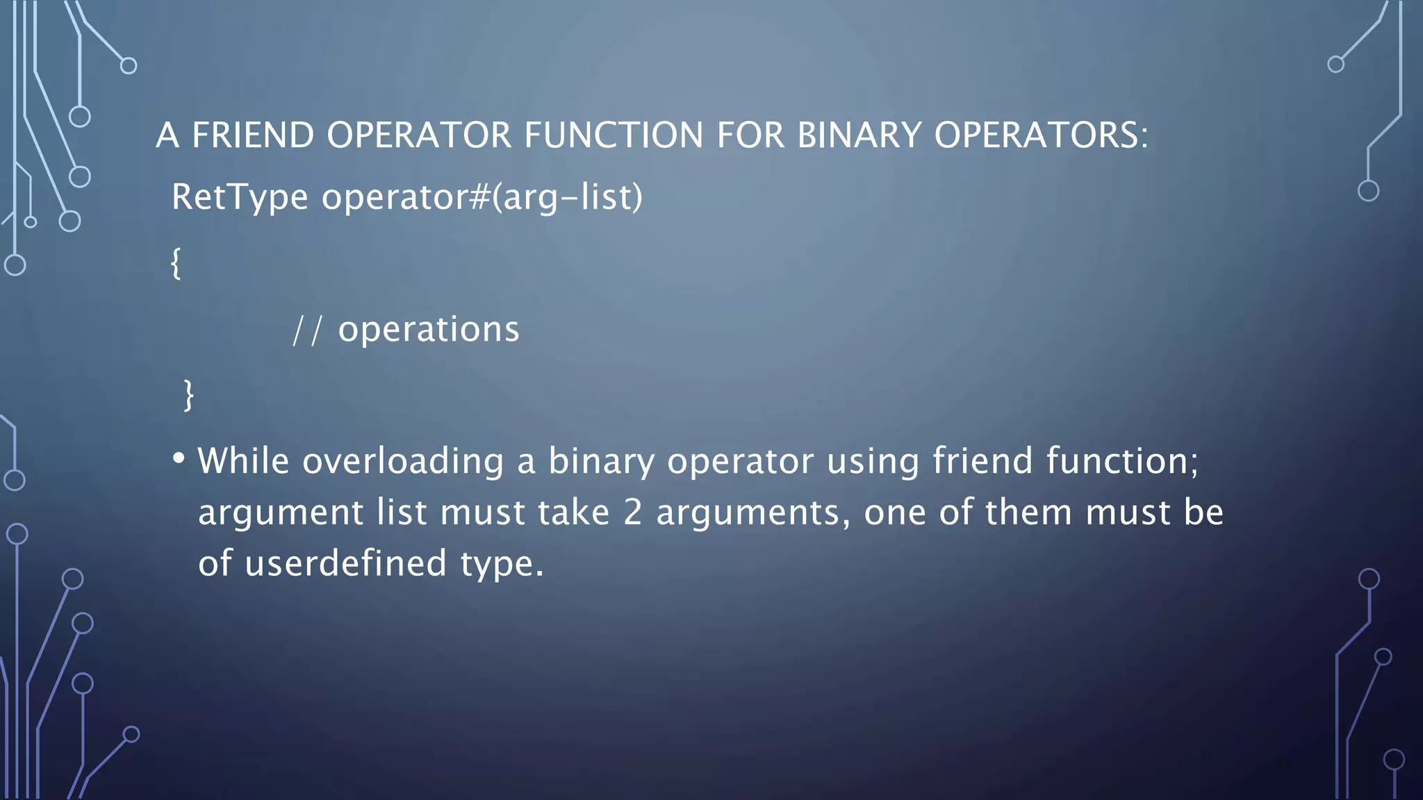 A FRIEND OPERATOR FUNCTION FOR BINARY OPERATORS:
RetType operator#(arg-list)
{
// operations
}
• While overloading a binary operator using friend function;
argument list must take 2 arguments, one of them must be
of userdefined type.
 