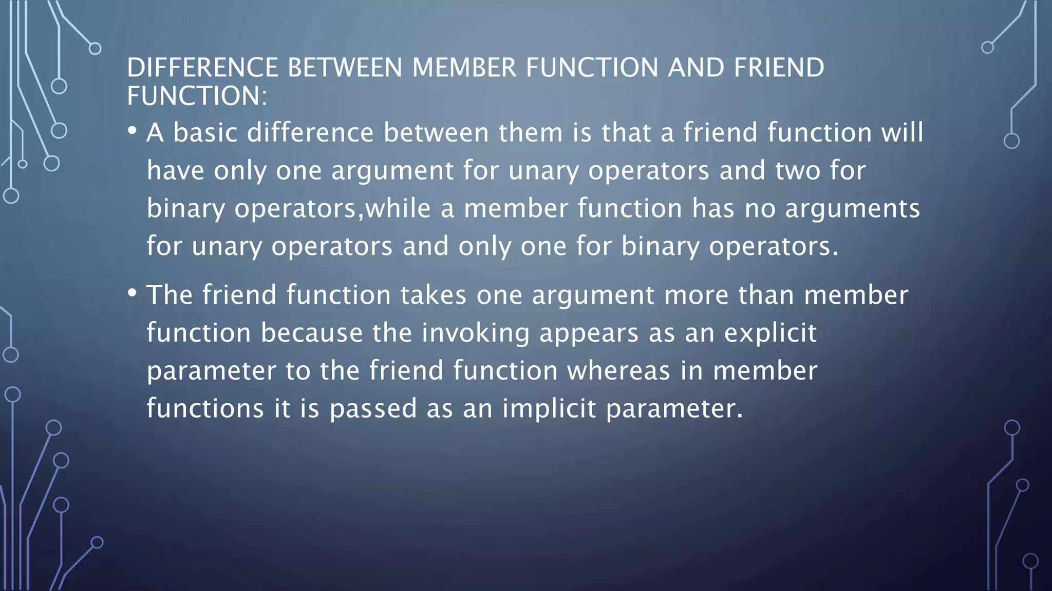 DIFFERENCE BETWEEN MEMBER FUNCTION AND FRIEND
FUNCTION:
• A basic difference between them is that a friend function will
have only one argument for unary operators and two for
binary operators,while a member function has no arguments
for unary operators and only one for binary operators.
• The friend function takes one argument more than member
function because the invoking appears as an explicit
parameter to the friend function whereas in member
functions it is passed as an implicit parameter.
 