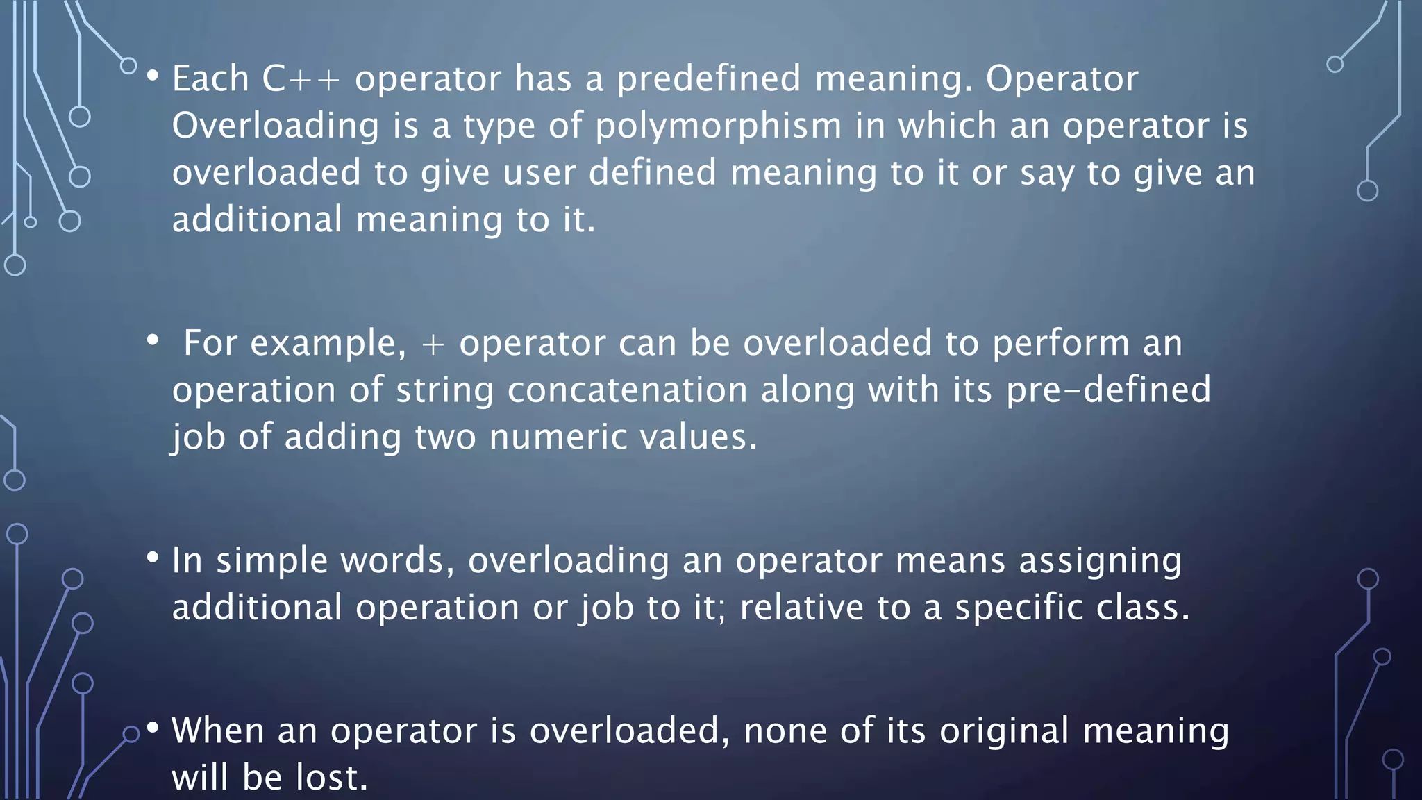 • Each C++ operator has a predefined meaning. Operator
Overloading is a type of polymorphism in which an operator is
overloaded to give user defined meaning to it or say to give an
additional meaning to it.
• For example, + operator can be overloaded to perform an
operation of string concatenation along with its pre-defined
job of adding two numeric values.
• In simple words, overloading an operator means assigning
additional operation or job to it; relative to a specific class.
• When an operator is overloaded, none of its original meaning
will be lost.
 