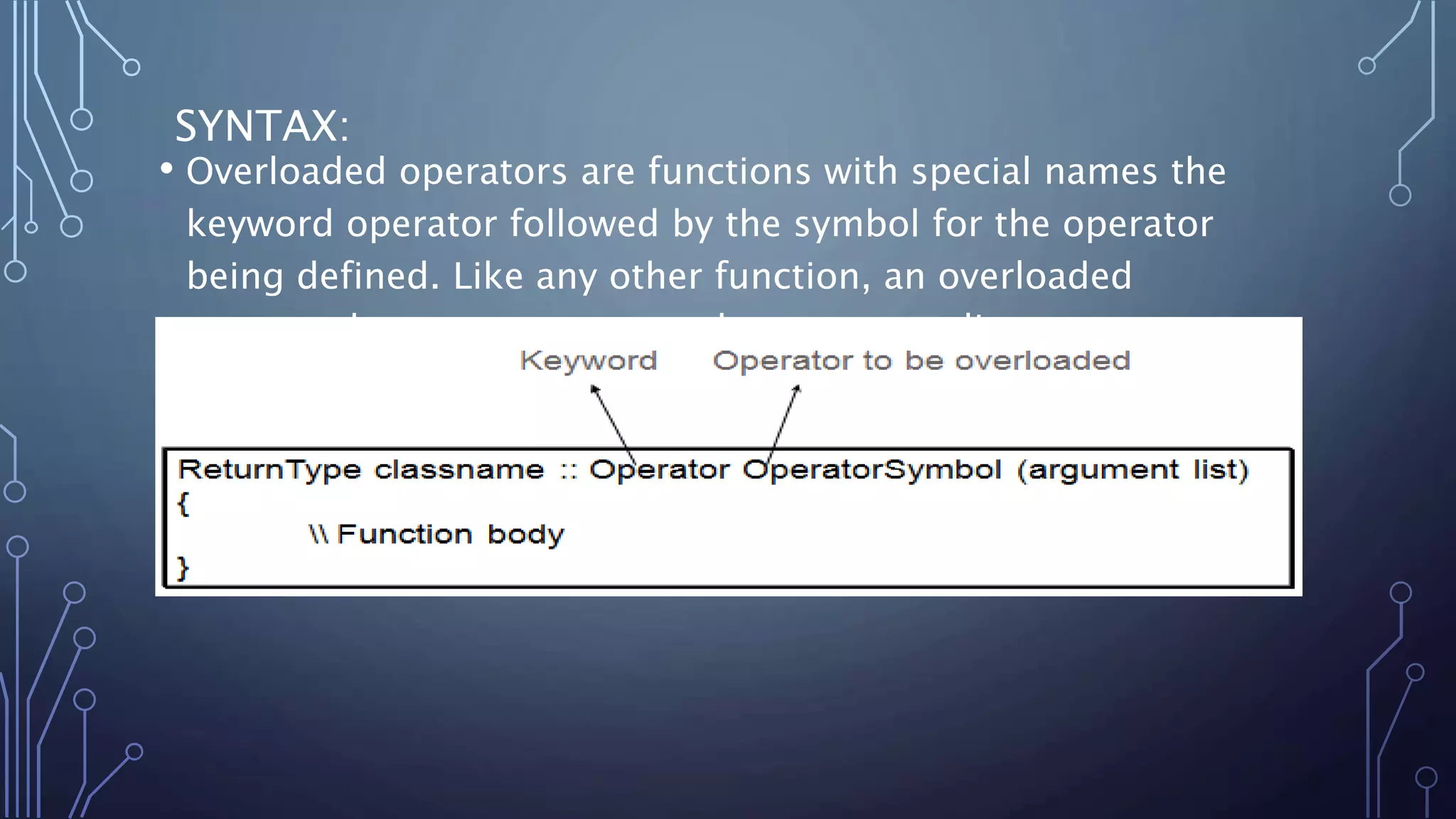 SYNTAX:
• Overloaded operators are functions with special names the
keyword operator followed by the symbol for the operator
being defined. Like any other function, an overloaded
operator has a return type and a parameter list.
 