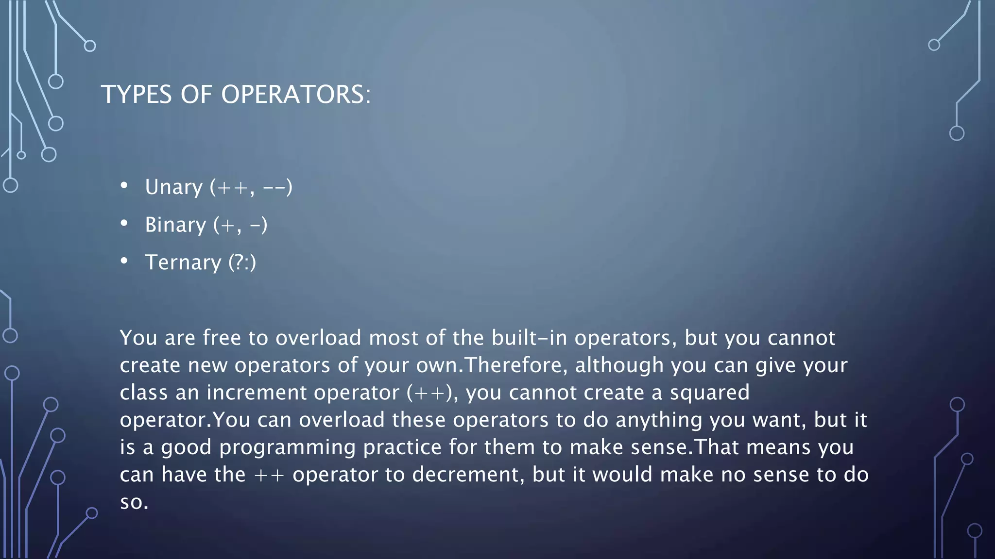 TYPES OF OPERATORS:
• Unary (++, --)
• Binary (+, -)
• Ternary (?:)
You are free to overload most of the built-in operators, but you cannot
create new operators of your own.Therefore, although you can give your
class an increment operator (++), you cannot create a squared
operator.You can overload these operators to do anything you want, but it
is a good programming practice for them to make sense.That means you
can have the ++ operator to decrement, but it would make no sense to do
so.
 