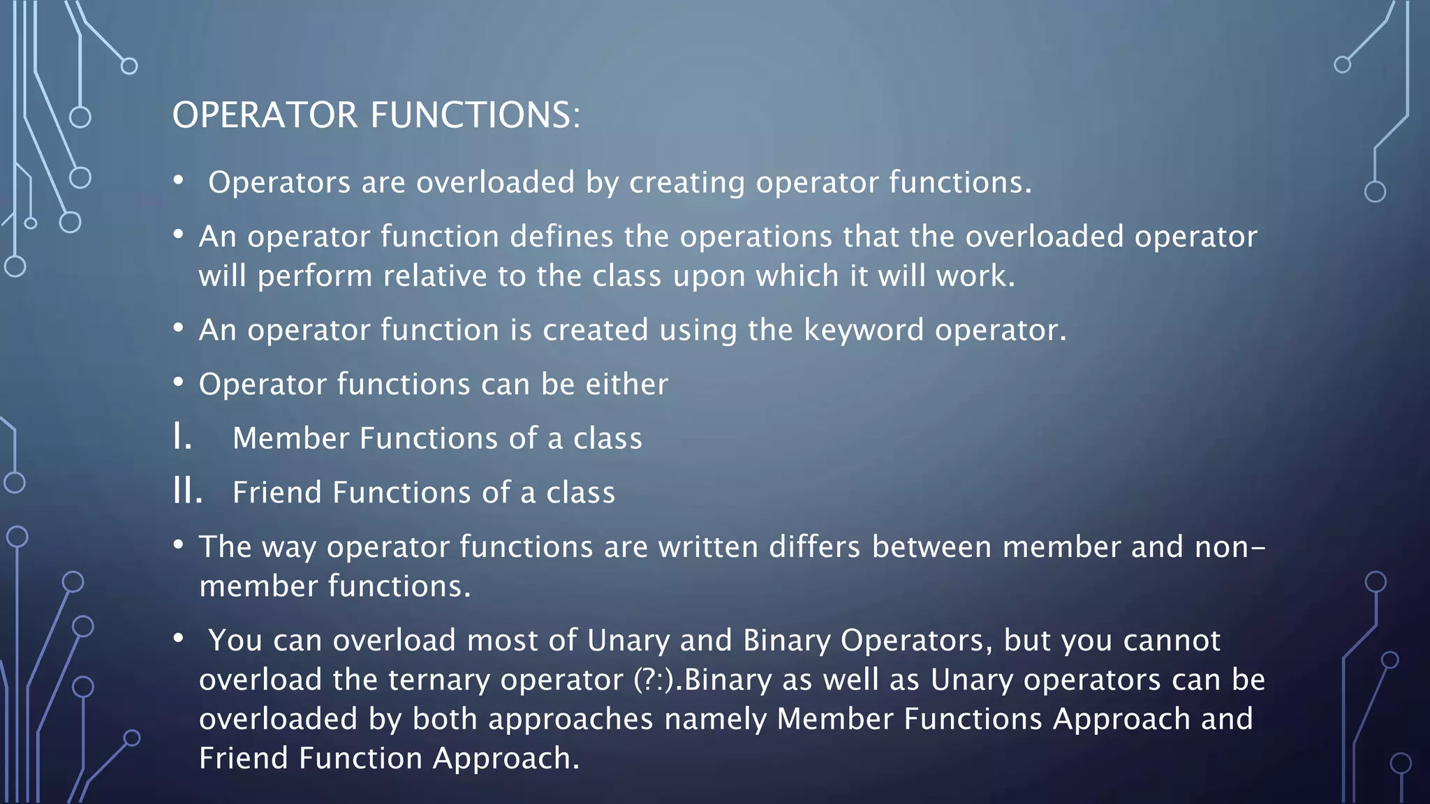 OPERATOR FUNCTIONS:
• Operators are overloaded by creating operator functions.
• An operator function defines the operations that the overloaded operator
will perform relative to the class upon which it will work.
• An operator function is created using the keyword operator.
• Operator functions can be either
I. Member Functions of a class
II. Friend Functions of a class
• The way operator functions are written differs between member and non-
member functions.
• You can overload most of Unary and Binary Operators, but you cannot
overload the ternary operator (?:).Binary as well as Unary operators can be
overloaded by both approaches namely Member Functions Approach and
Friend Function Approach.
 