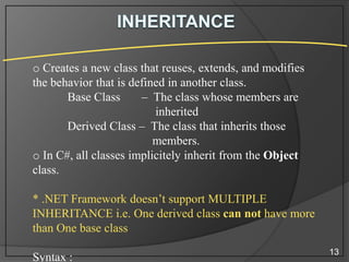 o Creates a new class that reuses, extends, and modifies
the behavior that is defined in another class.
Base Class
– The class whose members are
inherited
Derived Class – The class that inherits those
members.
o In C#, all classes implicitely inherit from the Object
class.
* .NET Framework doesn’t support MULTIPLE
INHERITANCE i.e. One derived class can not have more
than One base class
Syntax :

13

 