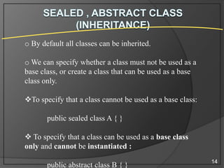 o By default all classes can be inherited.
o We can specify whether a class must not be used as a
base class, or create a class that can be used as a base
class only.
To specify that a class cannot be used as a base class:
public sealed class A { }

 To specify that a class can be used as a base class
only and cannot be instantiated :
public abstract class B { }

14

 