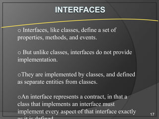 o Interfaces, like classes, define a set of
properties, methods, and events.
o But unlike classes, interfaces do not provide
implementation.
oThey are implemented by classes, and defined
as separate entities from classes.

oAn interface represents a contract, in that a
class that implements an interface must
implement every aspect of that interface exactly

17

 