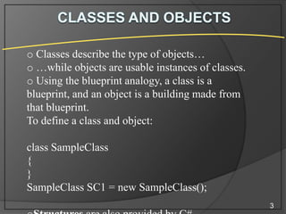 o Classes describe the type of objects…
o …while objects are usable instances of classes.
o Using the blueprint analogy, a class is a
blueprint, and an object is a building made from
that blueprint.
To define a class and object:
class SampleClass
{
}
SampleClass SC1 = new SampleClass();
3

 