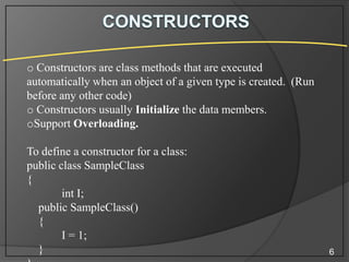 o Constructors are class methods that are executed
automatically when an object of a given type is created. (Run
before any other code)
o Constructors usually Initialize the data members.
oSupport Overloading.

To define a constructor for a class:
public class SampleClass
{
int I;
public SampleClass()
{
I = 1;
}

6

 