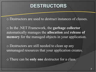 o Destructors are used to destruct instances of classes.
o In the .NET Framework, the garbage collector
automatically manages the allocation and release of
memory for the managed objects in your application.
o Destructors are still needed to clean up any
unmanaged resources that your application creates.
o There can be only one destructor for a class.
7

 