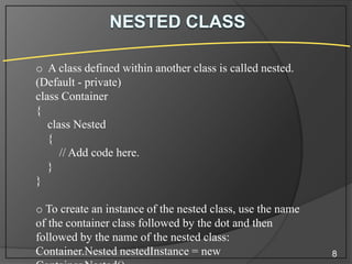 o A class defined within another class is called nested.
(Default - private)
class Container
{
class Nested
{
// Add code here.
}
}

o To create an instance of the nested class, use the name
of the container class followed by the dot and then
followed by the name of the nested class:
Container.Nested nestedInstance = new

8

 