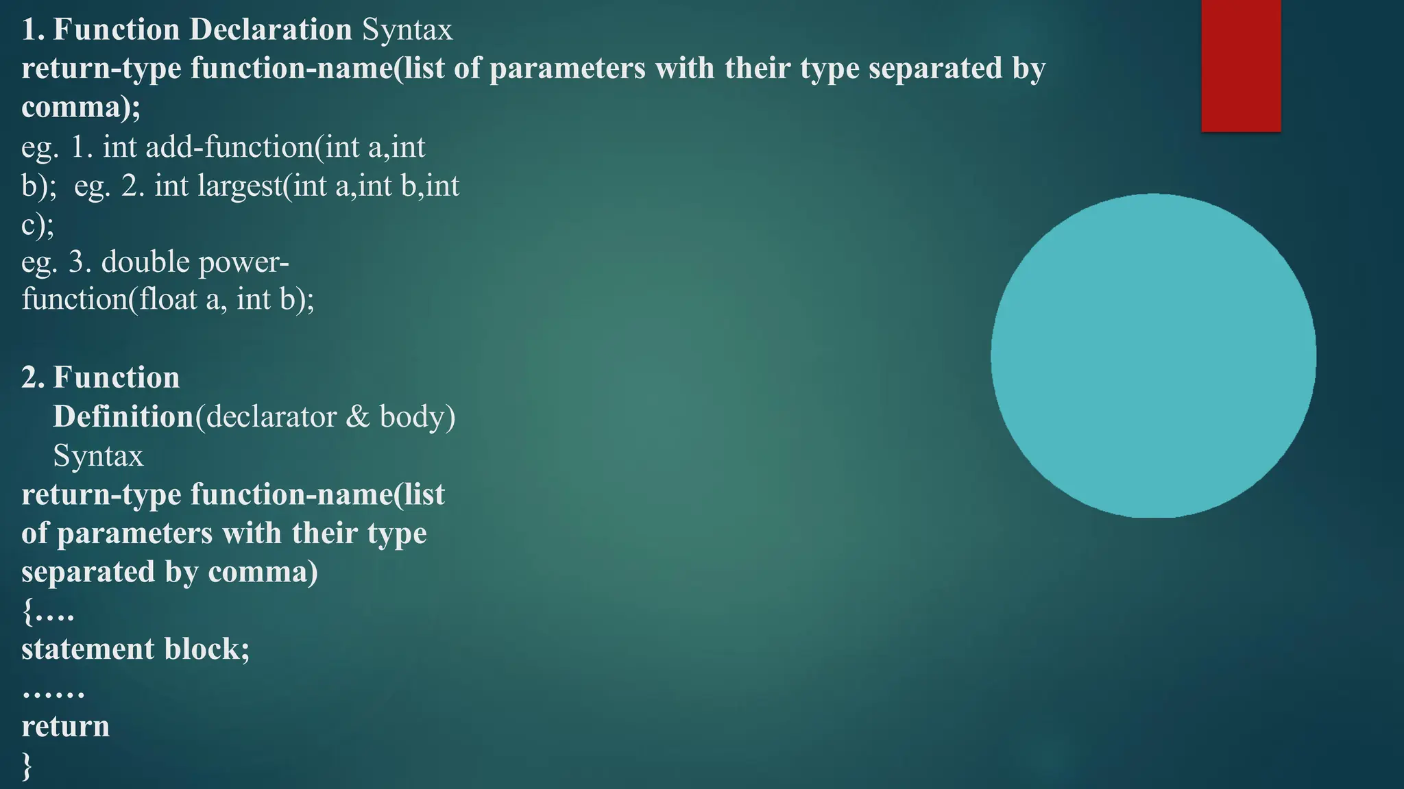 1. Function Declaration Syntax
return-type function-name(list of parameters with their type separated by
comma);
eg. 1. int add-function(int a,int
b); eg. 2. int largest(int a,int b,int
c);
eg. 3. double power-
function(float a, int b);
2. Function
Definition(declarator & body)
Syntax
return-type function-name(list
of parameters with their type
separated by comma)
{….
statement block;
……
return
}
 