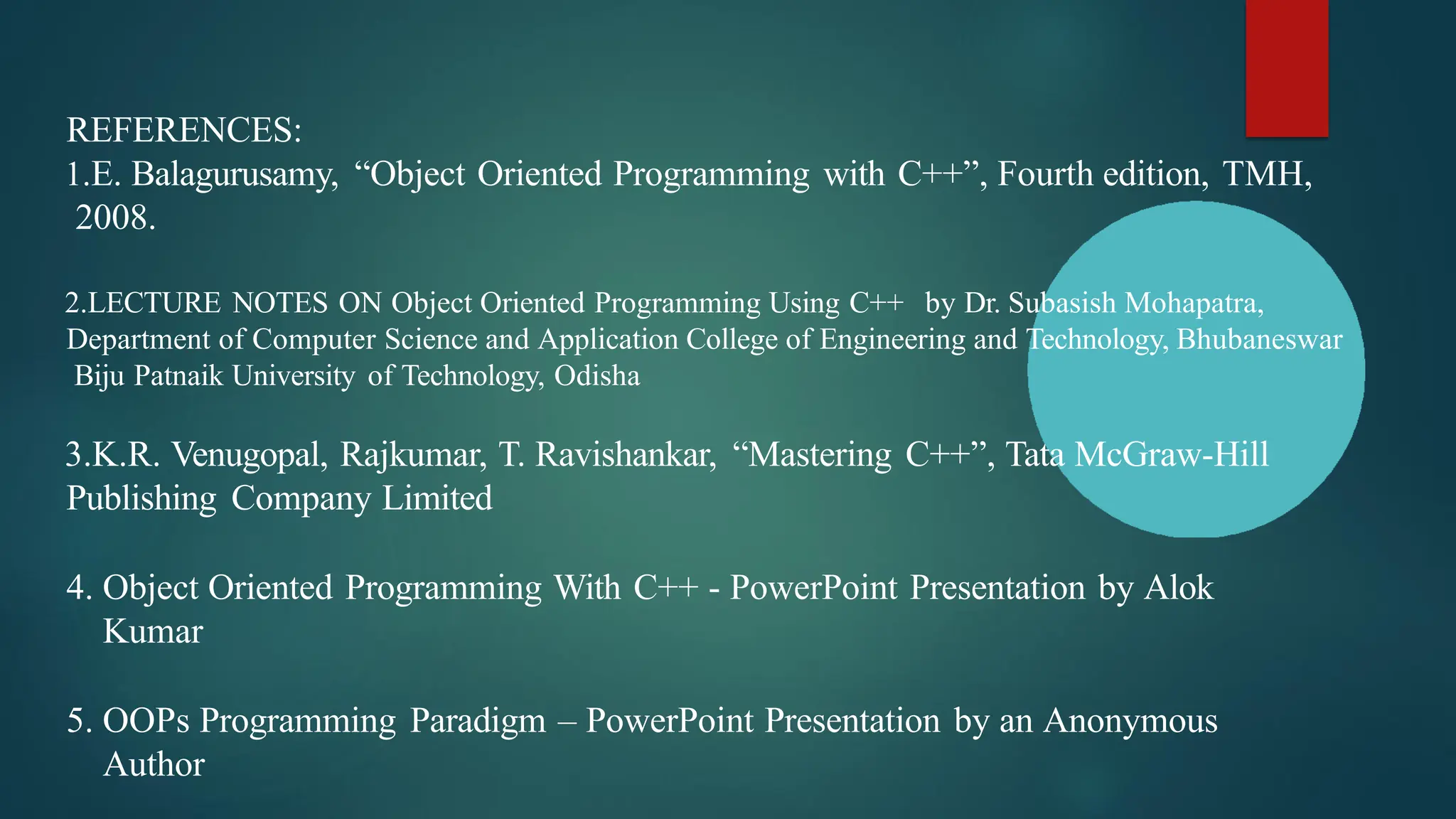 REFERENCES:
1.E. Balagurusamy, “Object Oriented Programming with C++”, Fourth edition, TMH,
2008.
2.LECTURE NOTES ON Object Oriented Programming Using C++ by Dr. Subasish Mohapatra,
Department of Computer Science and Application College of Engineering and Technology, Bhubaneswar
Biju Patnaik University of Technology, Odisha
3.K.R. Venugopal, Rajkumar, T. Ravishankar, “Mastering C++”, Tata McGraw-Hill
Publishing Company Limited
4. Object Oriented Programming With C++ - PowerPoint Presentation by Alok
Kumar
5. OOPs Programming Paradigm – PowerPoint Presentation by an Anonymous
Author
 