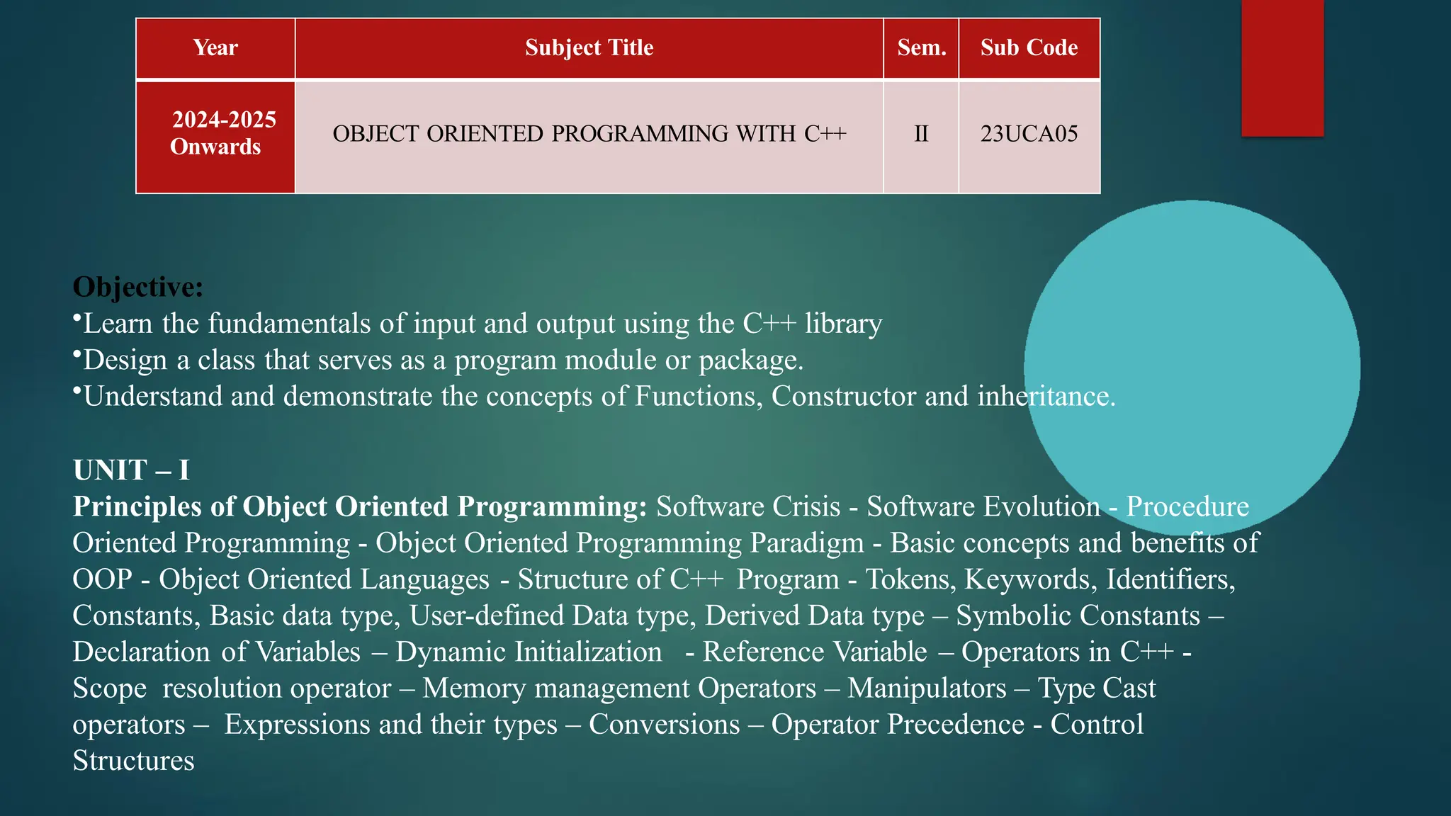 Year Subject Title Sem. Sub Code
2024-2025
Onwards
OBJECT ORIENTED PROGRAMMING WITH C++ II 23UCA05
Objective:
•Learn the fundamentals of input and output using the C++ library
•Design a class that serves as a program module or package.
•Understand and demonstrate the concepts of Functions, Constructor and inheritance.
UNIT – I
Principles of Object Oriented Programming: Software Crisis - Software Evolution - Procedure
Oriented Programming - Object Oriented Programming Paradigm - Basic concepts and benefits of
OOP - Object Oriented Languages - Structure of C++ Program - Tokens, Keywords, Identifiers,
Constants, Basic data type, User-defined Data type, Derived Data type – Symbolic Constants –
Declaration of Variables – Dynamic Initialization - Reference Variable – Operators in C++ -
Scope resolution operator – Memory management Operators – Manipulators – Type Cast
operators – Expressions and their types – Conversions – Operator Precedence - Control
Structures
 