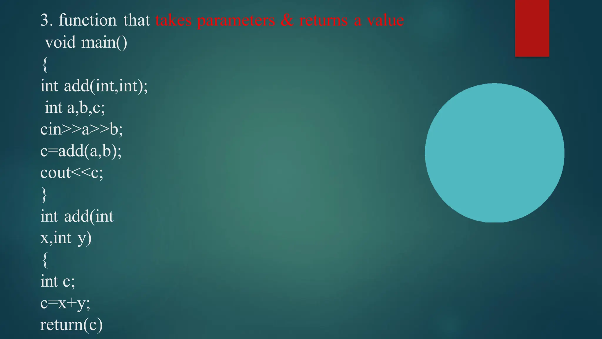 3. function that takes parameters & returns a value
void main()
{
int add(int,int);
int a,b,c;
cin>>a>>b;
c=add(a,b);
cout<<c;
}
int add(int
x,int y)
{
int c;
c=x+y;
return(c)
 