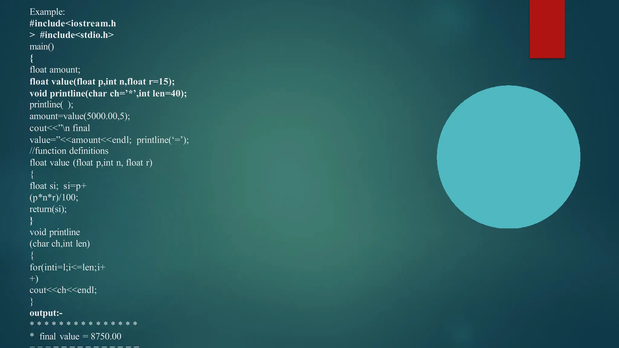 Example:
#include<iostream.h
> #include<stdio.h>
main()
{
float amount;
float value(float p,int n,float r=15);
void printline(char ch=’*’,int len=40);
printline( );
amount=value(5000.00,5);
cout<<”n final
value=”<<amount<<endl; printline(‘=’);
//function definitions
float value (float p,int n, float r)
{
float si; si=p+
(p*n*r)/100;
return(si);
}
void printline
(char ch,int len)
{
for(inti=l;i<=len;i+
+)
cout<<ch<<endl;
}
output:-
* * * * * * * * * * * * * * *
* final value = 8750.00
 