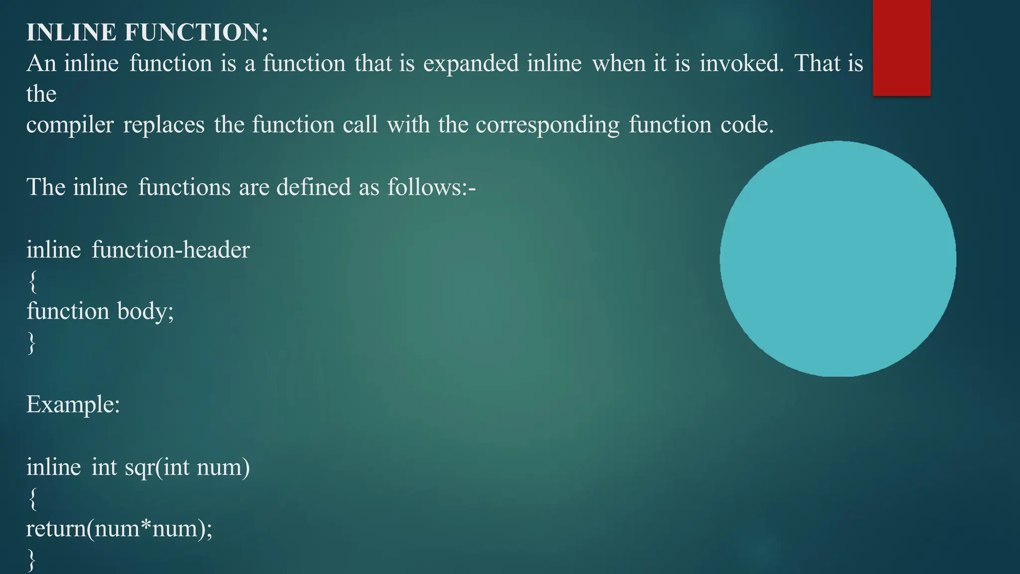 INLINE FUNCTION:
An inline function is a function that is expanded inline when it is invoked. That is
the
compiler replaces the function call with the corresponding function code.
The inline functions are defined as follows:-
inline function-header
{
function body;
}
Example:
inline int sqr(int num)
{
return(num*num);
}
 