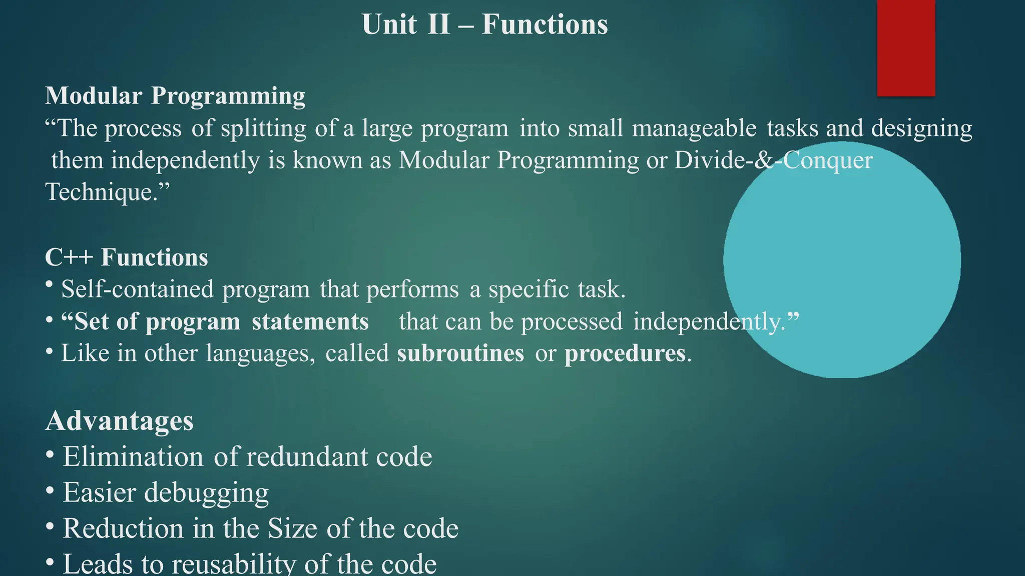 Unit II – Functions
Modular Programming
“The process of splitting of a large program into small manageable tasks and designing
them independently is known as Modular Programming or Divide-&-Conquer
Technique.”
C++ Functions
• Self-contained program that performs a specific task.
• “Set of program statements that can be processed independently.”
• Like in other languages, called subroutines or procedures.
Advantages
• Elimination of redundant code
• Easier debugging
• Reduction in the Size of the code
• Leads to reusability of the code
 