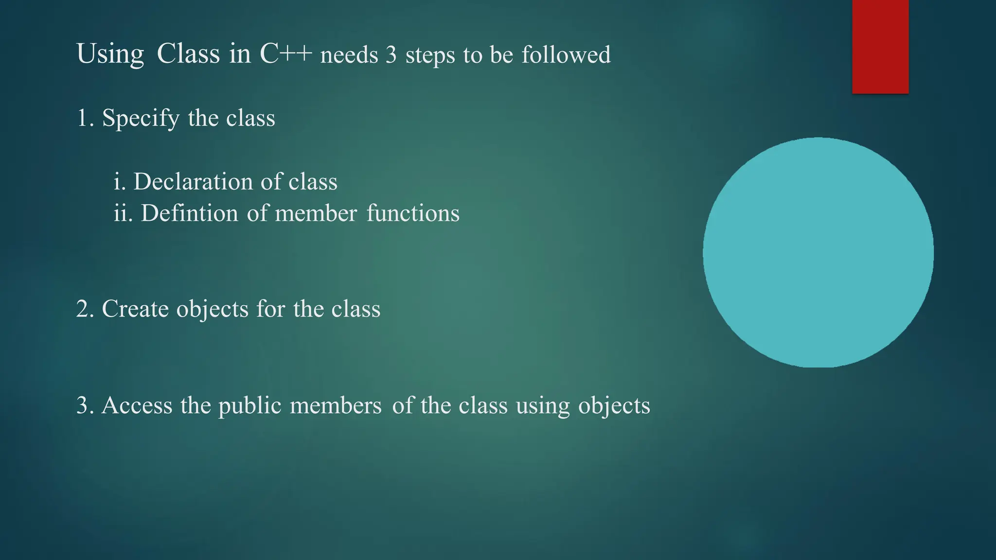 Using Class in C++ needs 3 steps to be followed
1. Specify the class
i. Declaration of class
ii. Defintion of member functions
2. Create objects for the class
3. Access the public members of the class using objects
 