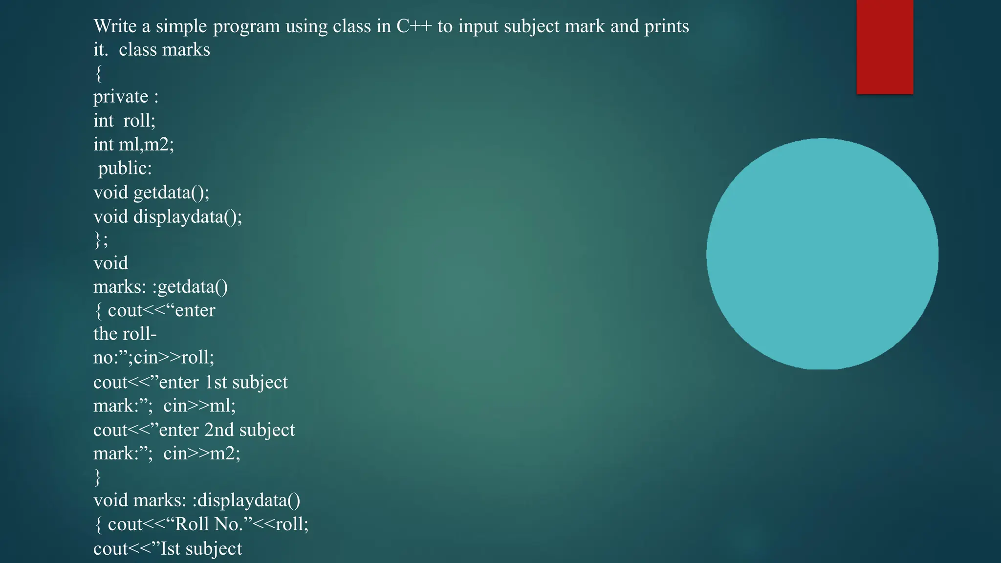 Write a simple program using class in C++ to input subject mark and prints
it. class marks
{
private :
int roll;
int ml,m2;
public:
void getdata();
void displaydata();
};
void
marks: :getdata()
{ cout<<“enter
the roll-
no:”;cin>>roll;
cout<<”enter 1st subject
mark:”; cin>>ml;
cout<<”enter 2nd subject
mark:”; cin>>m2;
}
void marks: :displaydata()
{ cout<<“Roll No.”<<roll;
cout<<”Ist subject
 