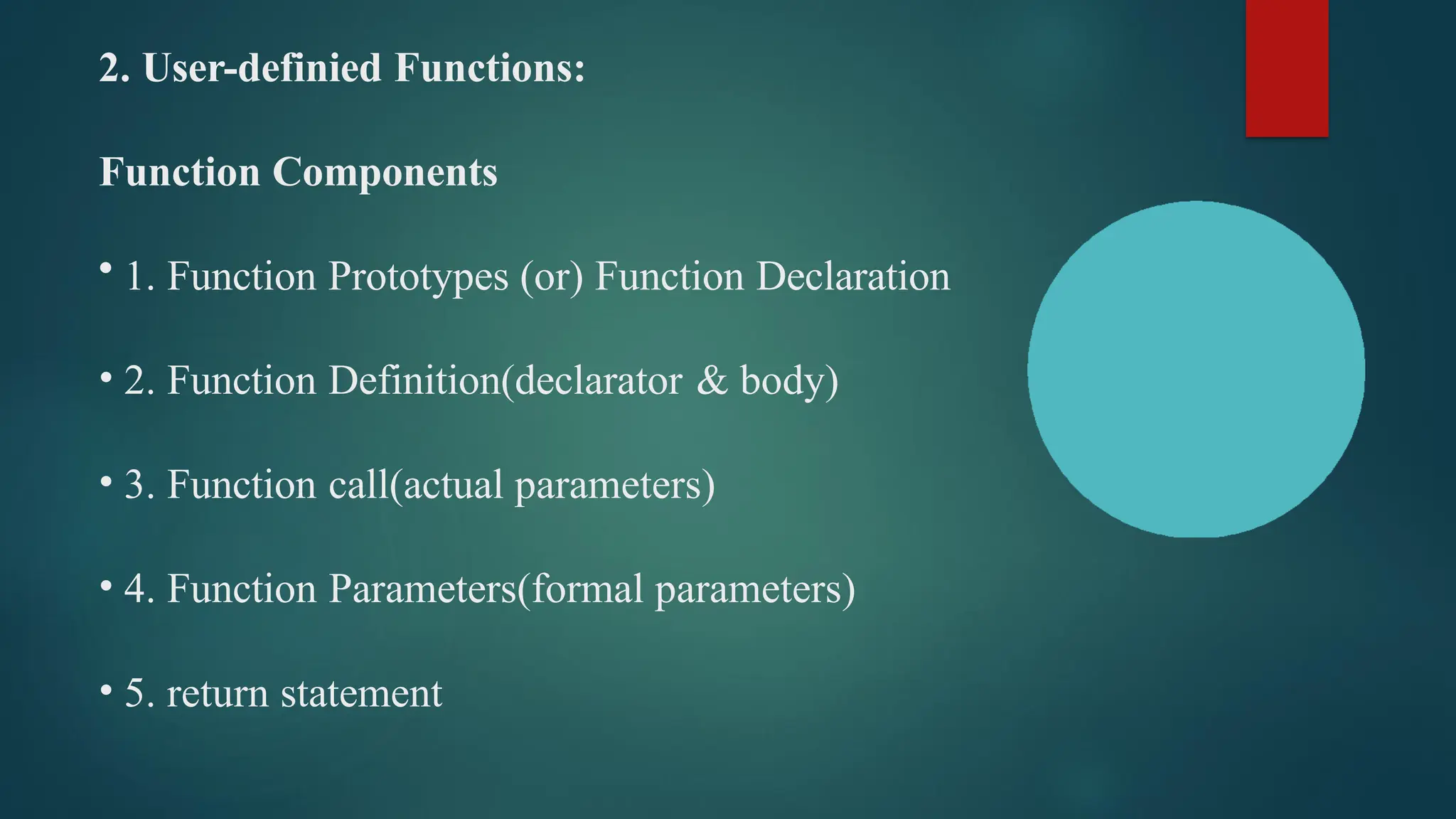 2. User-definied Functions:
Function Components
• 1. Function Prototypes (or) Function Declaration
• 2. Function Definition(declarator & body)
• 3. Function call(actual parameters)
• 4. Function Parameters(formal parameters)
• 5. return statement
 