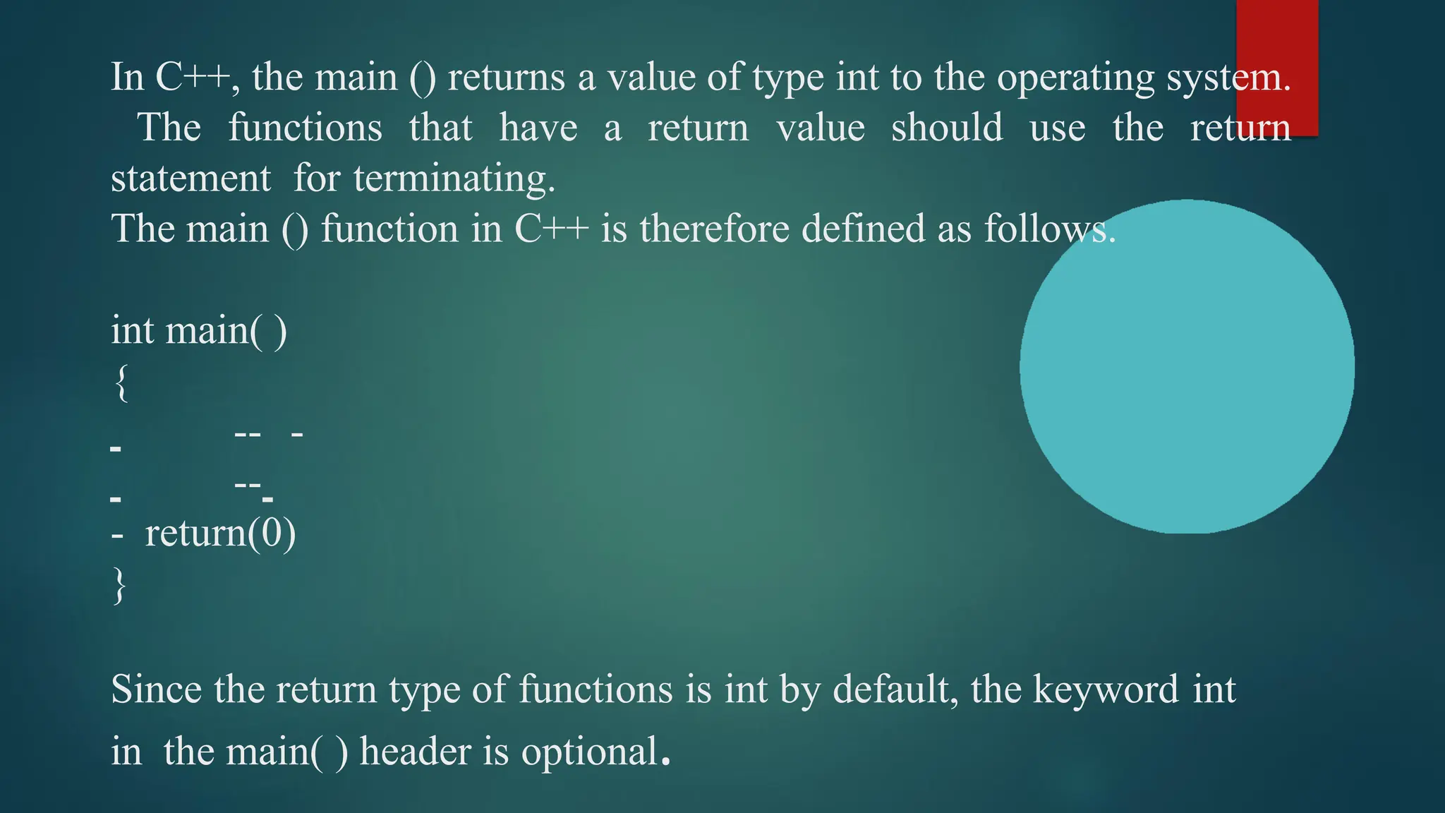 In C++, the main () returns a value of type int to the operating system.
The functions that have a return value should use the return
statement for terminating.
The main () function in C++ is therefore defined as follows.
int main( )
{
-- -
--
- return(0)
}
Since the return type of functions is int by default, the keyword int
in the main( ) header is optional.
 