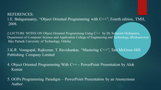 REFERENCES:
1.E. Balagurusamy, “Object Oriented Programming with C++”, Fourth edition, TMH,
2008.
2.LECTURE NOTES ON Object Oriented Programming Using C++ by Dr. Subasish Mohapatra,
Department of Computer Science and Application College of Engineering and Technology, Bhubaneswar
Biju Patnaik University of Technology, Odisha
3.K.R. Venugopal, Rajkumar, T. Ravishankar, “Mastering C++”, Tata McGraw-Hill
Publishing Company Limited
4. Object Oriented Programming With C++ - PowerPoint Presentation by Alok
Kumar
5. OOPs Programming Paradigm – PowerPoint Presentation by an Anonymous
Author
 