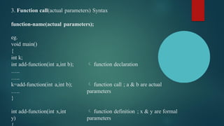 3. Function call(actual parameters) Syntax
function-name(actual parameters);
 function declaration
 function call ; a & b are actual
parameters
eg.
void main()
{
int k;
int add-function(int a,int b);
…..
…..
k=add-function(int a,int b);
…..
}
 function definition ; x & y are formal
parameters
int add-function(int x,int
y)
 