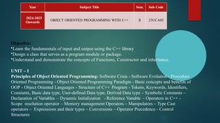 Year Subject Title Sem. Sub Code
2024-2025
Onwards
OBJECT ORIENTED PROGRAMMING WITH C++ II 23UCA05
Objective:
•Learn the fundamentals of input and output using the C++ library
•Design a class that serves as a program module or package.
•Understand and demonstrate the concepts of Functions, Constructor and inheritance.
UNIT – I
Principles of Object Oriented Programming: Software Crisis - Software Evolution - Procedure
Oriented Programming - Object Oriented Programming Paradigm - Basic concepts and benefits of
OOP - Object Oriented Languages - Structure of C++ Program - Tokens, Keywords, Identifiers,
Constants, Basic data type, User-defined Data type, Derived Data type – Symbolic Constants –
Declaration of Variables – Dynamic Initialization - Reference Variable – Operators in C++ -
Scope resolution operator – Memory management Operators – Manipulators – Type Cast
operators – Expressions and their types – Conversions – Operator Precedence - Control
Structures
 