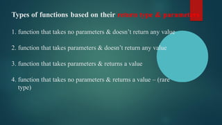 Types of functions based on their return type & parameters
1. function that takes no parameters & doesn’t return any value
2. function that takes parameters & doesn’t return any value
3. function that takes parameters & returns a value
4. function that takes no parameters & returns a value – (rare
type)
 