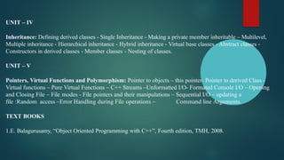 UNIT – IV
Inheritance: Defining derived classes - Single Inheritance - Making a private member inheritable – Multilevel,
Multiple inheritance - Hierarchical inheritance - Hybrid inheritance - Virtual base classes - Abstract classes -
Constructors in derived classes - Member classes - Nesting of classes.
UNIT – V
Pointers, Virtual Functions and Polymorphism: Pointer to objects – this pointer- Pointer to derived Class -
Virtual functions – Pure Virtual Functions – C++ Streams –Unformatted I/O- Formated Console I/O – Opening
and Closing File – File modes - File pointers and their manipulations – Sequential I/O – updating a
file :Random access –Error Handling during File operations – Command line Arguments.
TEXT BOOKS
1.E. Balagurusamy, “Object Oriented Programming with C++”, Fourth edition, TMH, 2008.
 