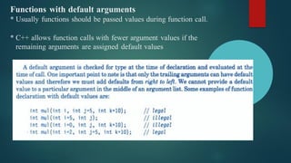 Functions with default arguments
* Usually functions should be passed values during function call.
* C++ allows function calls with fewer argument values if the
remaining arguments are assigned default values
 
