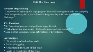 Unit II – Functions
Modular Programming
“The process of splitting of a large program into small manageable tasks and designing
them independently is known as Modular Programming or Divide-&-Conquer
Technique.”
C++ Functions
• Self-contained program that performs a specific task.
• “Set of program statements that can be processed independently.”
• Like in other languages, called subroutines or procedures.
Advantages
• Elimination of redundant code
• Easier debugging
• Reduction in the Size of the code
• Leads to reusability of the code
 