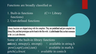 Functions are broadly classified as
1. Built-in functions (C++ Library
functions)
2. User-defined functions
1. Built-in functions or C++ Library functions
Some of the built-in library functions
are
strlen(), strncpy(), strcmp()
pow(),sqrt(),sin(),tan()
getch(),clrscr(
 available in string.h
 available in math.h
 available in conio.h
 